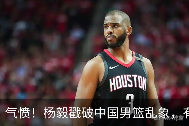 气愤！杨毅戳破中国男篮乱象，有球员装病拒绝国家队，是谁很明朗